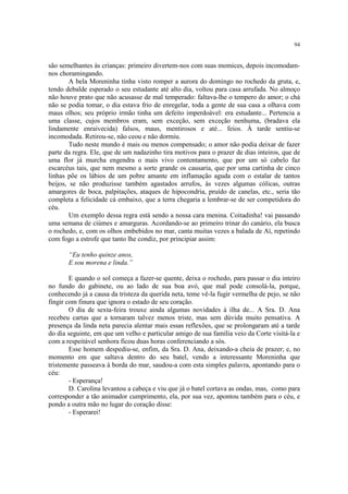 94
são semelhantes às crianças: primeiro divertem-nos com suas momices, depois incomodam-
nos choramingando.
A bela Moreninha tinha visto romper a aurora do domingo no rochedo da gruta, e,
tendo debalde esperado o seu estudante até alto dia, voltou para casa arrufada. No almoço
não houve prato que não acusasse de mal temperado: faltava-lhe o tempero do amor; o chá
não se podia tomar, o dia estava frio de enregelar, toda a gente de sua casa a olhava com
maus olhos; seu próprio irmão tinha um defeito imperdoável: era estudante... Pertencia a
uma classe, cujos membros eram, sem exceção, sem exceção nenhuma, (bradava ela
lindamente enraivecida) falsos, maus, mentirosos e até... feios. À tarde sentiu-se
incomodada. Retirou-se, não ceou e não dormiu.
Tudo neste mundo é mais ou menos compensado; o amor não podia deixar de fazer
parte da regra. Ele, que de um nadazinho tira motivos para o prazer de dias inteiros, que de
uma flor já murcha engendra o mais vivo contentamento, que por um só cabelo faz
escarcéus tais, que nem mesmo a sorte grande os causaria, que por uma cartinha de cinco
linhas põe os lábios de um pobre amante em inflamação aguda com o estalar de tantos
beijos, se não produzisse também agastados arrufos, às vezes algumas cólicas, outras
amargores de boca, palpitações, ataques de hipocondria, pruído de canelas, etc., seria tão
completa a felicidade cá embaixo, que a terra chegaria a lembrar-se de ser competidora do
céu.
Um exemplo dessa regra está sendo a nossa cara menina. Coitadinha! vai passando
uma semana de ciúmes e amarguras. Acordando-se ao primeiro trinar do canário, ela busca
o rochedo, e, com os olhos embebidos no mar, canta muitas vezes a balada de Aí, repetindo
com fogo a estrofe que tanto lhe condiz, por principiar assim:
“Eu tenho quinze anos,
E sou morena e linda.”
E quando o sol começa a fazer-se quente, deixa o rochedo, para passar o dia inteiro
no fundo do gabinete, ou ao lado de sua boa avó, que mal pode consolá-la, porque,
conhecendo já a causa da tristeza da querida neta, teme vê-la fugir vermelha de pejo, se não
fingir com finura que ignora o estado de seu coração.
O dia de sexta-feira trouxe ainda algumas novidades à ilha de... A Sra. D. Ana
recebeu cartas que a tornaram talvez menos triste, mas sem dúvida muito pensativa. A
presença da linda neta parecia alentar mais essas reflexões, que se prolongaram até a tarde
do dia seguinte, em que um velho e particular amigo de sua família veio da Corte visitá-la e
com a respeitável senhora ficou duas horas conferenciando a sós.
Esse homem despediu-se, enfim, da Sra. D. Ana, deixando-a cheia de prazer; e, no
momento em que saltava dentro do seu batel, vendo a interessante Moreninha que
tristemente passeava à borda do mar, saudou-a com esta simples palavra, apontando para o
céu:
- Esperança!
D. Carolina levantou a cabeça e viu que já o batel cortava as ondas, mas, como para
corresponder a tão animador cumprimento, ela, por sua vez, apontou também para o céu, e
pondo a outra mão no lugar do coração disse:
- Esperarei!
 