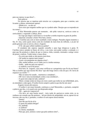 97
para sua esposa; tu que dizes?...
Nem palavra.
Foi preciso que se repetisse pela terceira vez a pergunta, para que a menina, sem
levantar a cabeça, murmurasse apenas:
- Minha avó... eu não sei.
- Pois creio que ninguém melhor que tu o poderá saber. Desejas que eu responda em
teu nome?...
A bela Moreninha pensou um momento... não pôde vencer-se, sorriu-se como se
sorria dantes, e erguendo a cabeça, disse:
- Eu rogo que daqui a meia hora se vá receber a minha resposta na gruta do jardim.
- Quererás consultar a fonte? Pois bem, iremos.
D. Carolina saiu com ar meio acanhado e meio maligno. Passados alguns instantes a
Sra. D. Ana, como quem estava certa do resultado da meia hora de reflexão, e já por tal
podia gracejar com os noivos, disse a Augusto:
- O Sr. não quer refletir também no jardim?
O estudante não esperou segundo conselho e para logo dirigiu-se à gruta. D.
Carolina estava sentada no banco de relva, e seu rosto, sem poder ocultar a comoção e o
pejo que lhe produziu o objeto de que se tratava, tinha, contudo, retomado o antigo verniz
do prazer e malícia. Vendo entrar o moço disse:
- Eu creio que ainda se não passou meia hora.
- Ah! podia eu esperar tanto tempo?...
- Acaso veio perguntar-me alguma coisa?...
- Não, minha senhora, eu só venho ouvir a minha sentença.
- Então... pede-me para sua esposa?...
- A senhora o ouviu há pouco.
- Pois bem, Sr. Augusto, veja como verificou-se o prognóstico que fiz do seu futuro!
Não se lembra que aqui mesmo lhe disse “que não longe estava o dia em que o Sr. havia de
esquecer sua mulher”?
- Mas eu nunca fui casado... murmurou o estudante!...
- Oh! isso é uma recomendação contra a sua constância!...
- E quem tem culpa de tudo, senhora?
- Muito a tempo ainda me lança em rosto a parte que tenho na sua infidelidade, pois,
eu emendarei a mão agora. O senhor há de cumprir a palavra que deu há sete anos!
Augusto recuou dois passos.
- O senhor é um moço honrado, continuou a cruel Moreninha, e, portanto, cumprirá
a palavra que deu, e só casará com sua desposada antiga.
- Oh!... agora já é impossível!
- Ela deve ser uma bonita moça!... teria razão de queixar-se contra mim, se eu
roubasse um coração que lhe pertence... até por direito de antiguidade; ora eu, apesar de ser
travessa, não sou má, e, portanto, o senhor só será esposo dessa menina.
- Jamais!
- Juro-lhe que há de sê-lo.
- E quem me poderá obrigar?
- Eu, pedindo.
- A senhora?
- E a honra, mandando.
- Para que, pois, animou o amor que pela senhora sinto?...
 