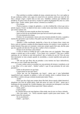 98
- Para satisfazer as minhas vaidades de moça, somente para isso. Eu o ouvi gabar-se
de que nenhuma mulher seria capaz de conservá-lo em amoroso enleio por mais de três
dias, e desejei vingar a injúria feita ao meu sexo. Trabalhei, confesso que trabalhei por
prendê-lo; fiz talvez mais do que devia, só para ter a glória de perguntar-lhe uma vez, como
agora o faço: “Então, senhor, quem venceu: o homem ou a mulher?...”
- Foi a beleza.
- Porém já passou o tempo do galanteio, e eu devo lembrar-lhe o dever que com a
paixão esquece. Escute: na idade de treze anos o senhor amou uma linda e travessa menina,
que contava apenas sete.
- Já a senhora em outra ocasião me disse isso mesmo.
- Junto ao leito de um moribundo jurou que havia de amá-la para sempre.
- Foi um juramento de criança.
- Embora, foi um juramento; trocou com ela aí mesmo prendas de amor, e quando a
menina lhe apresentar a que recebeu e lhe pedir a que lhe ofereceu e o senhor aceitou?...
- Ah! senhora!...
- Quando o velho moribundo, dando-lhe o breve de cor branca disse: tomai este
breve, cuja cor exprime a candura da alma daquela menina; ele contém o vosso camafeu; se
tendes bastante força para ser constante e amar para sempre aquele belo anjo, dai-lho, para
que ela o guarde com desvelo. Por que deu o senhor o breve à menina?...
- Porque eu era um louco, uma criança?
- E nem ao menos se lembra de que o velho disse com voz inspirada: “Deus paga
sempre a esmola que se dá ao pobre!... lá no futuro vós o sentireis”? Não tem o senhor
esperança de ver realizar-se essa bela profecia? não se lembra de ouvi-la? Pois ela soou
bem docemente no meu coração quando às escondidas, a escutei repetida nesta gruta por
seus lábios.
- Oh! mas por que Deus não me prendeu a essa menina nos laços indissolúveis,
antes que eu visse o lindo anjo desta ilha?
- E como, senhor, posso eu acreditar nos seus protestos de ternura e constância, se já
o vejo faltar à fé a uma outra?... Senhor! senhor! o que foi que prometeu há sete anos
passados?...
- Então eu não pensava no que fazia.
- E agora pensa no que quer fazer?
- Penso que sou um desgraçado, um louco!... penso que é uma barbaridade
inqualificável que, enquanto eu padeço, e sofro mil torturas, deixe a senhora brincar nos
seus lábios o sorriso com que costuma encantar para matar. Penso...
- Acabe!
- Penso que devo fugir para sempre desta ilha fatal, deixar aquela cidade detestável,
abandonar esta terra de minha pátria, onde não posso ser outra vez feliz!... penso que a
lembrança do meu passado faz a minha desgraça, que o presente me enlouquece e me mata,
que o futuro... Oh! já não haverá futuro para mim! Adeus senhora!...
- Então, parte?...
- E para sempre.
D. Carolina deixou cair uma lágrima e falou ainda, mas já com voz fraca e trêmula:
- Sim, deve partir... vá... Talvez encontre aquela a quem jurou amor eterno... Ah!
senhor! nunca lhe seja perjuro.
- Se eu encontrasse!...
- Então?... que faria?...
 