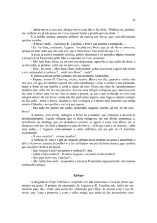 99
- Atirar-me-ia a seus pés, abraçar-me-ia com eles e lhe diria: “Perdoai-me, perdoai-
me, senhora, eu já não posso ser vosso esposo! tomai a prenda que me deste...”
E o infeliz amante arrancou debaixo da camisa um breve, que convulsivamente
apertou na mão.
- O breve verde!... exclamou D. Carolina, o breve que contém a esmeralda!...
- Eu lhe diria, continuou Augusto: “recebei este breve que já não devo conservar,
porque eu amo outra que não sois vós, que é mais bela e mais cruel do que vós!...”
A cena se estava tornando patética; ambos choravam e só passados alguns instantes
a inexplicável Moreninha pôde falar e responder ao triste estudante.
- Oh! pois bem, disse; vá ter com sua desposada, repita-lhe o que acaba de dizer, e
se ela ceder, se perdoar, volte que eu serei sua... esposa.
- Sim... eu corro... Mas, meu Deus, onde poderei achar essa moça a quem não tornei
a ver, nem poderei conhecer?... onde meu Deus?... onde?...
E tornou a deixar correr o pranto, por um momento suspendido.
- Espere, tornou D. Carolina, escute, senhor. Houve um dia, quando a minha mãe
era viva, em que eu também socorri um velho moribundo. Como o senhor e sua camarada,
matei a fome de sua família e cobri a nudez de seus filhos; em sinal de reconhecimento
também este velho me fez um presente: deu-me uma relíquia milagrosa que, asseverou-me
ele, tem o poder uma vez na vida de quem a possui, de dar o que se deseja; eu cosi essa
relíquia dentro de um breve; ainda não lhe pedi coisa alguma, mas trago-a sempre comigo;
eu lha cedo... tome o breve, descosa-o, tire a relíquia e à mercê dela encontre sua antiga
amada. Obtenha o seu perdão e me terá por esposa.
- Isto tudo me parece um sonho, respondeu Augusto, porém, dê-me, dê-me esse
breve!
A menina, com efeito, entregou o breve ao estudante, que começou a descosê-lo
precipitadamente. Aquela relíquia, que se dizia milagrosa, era sua última esperança; e,
semelhante ao náufrago que no derradeiro extremo se agarra à mais leve tábua, ele se
abraçava com ela. Só falta a derradeira capa do breve... ei-la que cede e se descose... salta
uma pedra... e Augusto, entusiasmado e como delirante, cai aos pés de D. Carolina,
exclamando:
- O meu camafeu!... o meu camafeu!...
A senhora D. Ana e o pai de Augusto entram nesse instante na gruta e encontram o
feliz e fervoroso amante de joelhos e a dar mil beijos nos pés da linda menina, que também
por sua parte chorava de prazer.
- Que loucura é esta? perguntou a senhora D. Ana.
- Achei minha mulher!... bradava Augusto; encontrei minha mulher!
- Que quer dizer isto, Carolina?...
- Ah! minha boa avó!... respondeu a travessa Moreninha ingenuamente: nós éramos
conhecidos antigos.
Epílogo
A chegada de Filipe, Fabrício e Leopoldo veio dar ainda mais viveza ao prazer que
reinava na gruta. O projeto de casamento de Augusto e D. Carolina não podia ser um
mistério para eles, tendo sido como foi, elaborado por Filipe, de acordo com o pai do
noivo, que fizera a proposta, e com o velho amigo, que ainda no dia antecedente viera
 