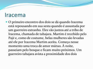 Iracema
 O primeiro encontro dos dois se dá quando Iracema
está repousando em sua sesta quando é assustada por
um guerreiro estranho. Eles vão juntos até a tribo de
Iracema, chamada de tabajara. Martim é recebido pelo
Pajé e, como de costume, belas mulheres são levadas
até ele por Iracema Martim aceita. Começa nesse
momento uma troca de amor mútuo. À noite,
passeiam pelo bosque e ficam muito próximos. Um
guerreiro tabajara avista a proximidade dos dois
 
