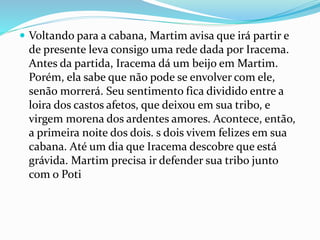  Voltando para a cabana, Martim avisa que irá partir e
de presente leva consigo uma rede dada por Iracema.
Antes da partida, Iracema dá um beijo em Martim.
Porém, ela sabe que não pode se envolver com ele,
senão morrerá. Seu sentimento fica dividido entre a
loira dos castos afetos, que deixou em sua tribo, e
virgem morena dos ardentes amores. Acontece, então,
a primeira noite dos dois. s dois vivem felizes em sua
cabana. Até um dia que Iracema descobre que está
grávida. Martim precisa ir defender sua tribo junto
com o Poti
 