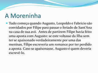 A Moreninha
 Tudo começa quando Augusto, Leopoldo e Fabrício são
convidados por Filipe para passar o feriado de Sant’Ana
na casa de sua avó. Antes de partirem Filipe havia feito
uma aposta com Augusto: se este voltasse da Ilha sem
ter se apaixonado verdadeiramente por uma das
meninas, Filipe escreveria um romance por ter perdido
a aposta. Caso se apaixonasse, Augusto é quem deveria
escrevê-lo.
 