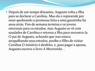  Depois de um tempo distantes, Augusto volta a Ilha
para se declarar a Carolina. Mas ela o repreende por
estar quebrando a promessa feita a uma garotinha há
anos atrás. Fim de semana termina e os jovens
retornam para os estudos, mas Augusto se vê com
saudades de Carolina e retorna a Ilha para encontra-la.
O pai de Augusto, achando que isso estava
atrapalhando seus estudos, proíbe o filho de visitar
Carolina O mistério é desfeito, e, para pagar a aposta,
Augusto escreve o livro A Moreninha. .
 