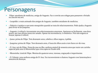 Personagens
 Filipe: estudante de medicina, amigo de Augusto. Faz o convite aos colegas para passarem o feriado
na casa de sua avó.
 - Leopoldo: o mais animado dos amigos de Augusto, também estudante de medicina.
 - Fabrício: é prático e um tanto mesquinho quando se trata de relacionamentos. Pede ajuda a Augusto
para livrar-se de Joaquina.
 - Augusto: é volúvel e inconstante nos relacionamentos amorosos. Apaixona-se facilmente, mas dura
pouco, por isso afirma nunca ter amado. Apesar da inconstância, é romântico. Pois não engana as
moças, apenas é volúvel.
 - Joana: prima de Filipe. Tem dezessete anos, cabelos e olhos negros, é pálida.
 - Joaquina: prima de Filipe. Tem dezesseis anos, é loura de olhos azuis e tem faces cor-de-rosa.
 - D. Ana: avó de Filipe. Dona da casa na ilha, senhora amável de sessenta anos que nutre um carinho
especial pela neta (a Moreninha) que criou após ter ficado órfã.
 - Moreninha: irmã de Filipe. Menina de quatorze anos, travessa, engraçada e impertinente.
 - D. Volante: uma senhora amiga de D. Ana. Era inconveniente e chateou Augusto com lamentações e
assuntos de doenças.
 