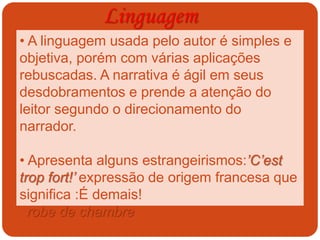 Linguagem
• A linguagem usada pelo autor é simples e
objetiva, porém com várias aplicações
rebuscadas. A narrativa é ágil em seus
desdobramentos e prende a atenção do
leitor segundo o direcionamento do
narrador.
• Apresenta alguns estrangeirismos:’C’est
trop fort!’ expressão de origem francesa que
significa :É demais!
‘ robe de chambre ‘, que significa roupão, de
origem também francesa.
 
