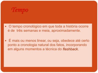 Tempo
 O tempo cronológico em que toda a história ocorre
é de três semanas e meia, aproximadamente.
 É mais ou menos linear, ou seja, obedece até certo
ponto a cronologia natural dos fatos, incorporando
em alguns momentos a técnica do flashback.
 