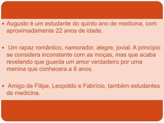 Augusto é um estudante do quinto ano de medicina, com
aproximadamente 22 anos de idade.
 Um rapaz romântico, namorador, alegre, jovial. A princípio
se considera inconstante com as moças, mas que acaba
revelando que guarda um amor verdadeiro por uma
menina que conhecera a 8 anos.
 Amigo de Filipe, Leopoldo e Fabrício, também estudantes
de medicina.
 