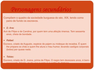 Personagens secundários
Compõem o quadro da sociedade burguesa do séc. XIX, tendo como
pano de fundo os escravos.
 D. Ana:
Avó de Filipe e de Carolina, por quem tem uma afeição imensa. Tem sessenta
anos, cheia de bondade.
 Rafael:
Escravo, criado de Augusto, espécie de pajem ou moleque de recados. É quem
lhe prepara os chás e quem lhe atura o mau humor, levando castigos corporais
(bolos) por quase nada.
 Tobias:
Escravo, criado de D. Joana, prima de Filipe. O negro tem dezesseis anos, é bem-
apessoado, falante, muito vivo quanto à questão de dinheiro.
 