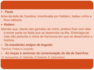  Paula:
Ama-de-leite de Carolina; incentivada por Keblerc, bebeu vinho e
ficou bêbada.
 Keblerc:
Alemão que, diante das garrafas de vinho, prefere ficar com elas
a tomar parte na festa que se desenrola na ilha. Embriaga-se,
mas não perturba o clima de harmonia em que se desenvolve a
história.
 Os estudantes amigos de Augusto:
Fabrício, Felipe e Leopoldo.
 As moças e senhoras da comemoração do dia de Sant’Ana:
D. Quinquinha, D. Gabriela, D.Violante, D. Clementina.
 