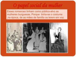 O papel social da mulher
Esses romances tinham como público-alvo as
mulheres burguesas. Porque tinha-se o costume
,na época, de as mães de família os lerem em voz
alta em torno da mesa de jantar.
 