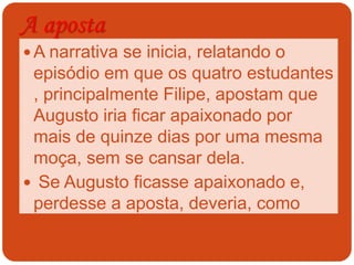 A aposta
 A narrativa se inicia, relatando o
episódio em que os quatro estudantes
, principalmente Filipe, apostam que
Augusto iria ficar apaixonado por
mais de quinze dias por uma mesma
moça, sem se cansar dela.
 Se Augusto ficasse apaixonado e,
perdesse a aposta, deveria, como
prêmio, escrever um romance sobre a
experiência que ele vivera.
 