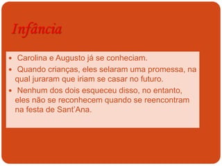 Infância
 Carolina e Augusto já se conheciam.
 Quando crianças, eles selaram uma promessa, na
qual juraram que iriam se casar no futuro.
 Nenhum dos dois esqueceu disso, no entanto,
eles não se reconhecem quando se reencontram
na festa de Sant’Ana.
 