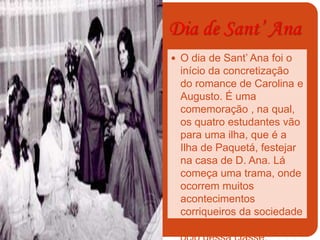 Dia de Sant’ Ana
 O dia de Sant’ Ana foi o
início da concretização
do romance de Carolina e
Augusto. É uma
comemoração , na qual,
os quatro estudantes vão
para uma ilha, que é a
Ilha de Paquetá, festejar
na casa de D. Ana. Lá
começa uma trama, onde
ocorrem muitos
acontecimentos
corriqueiros da sociedade
burguesa.Evidencia o
 