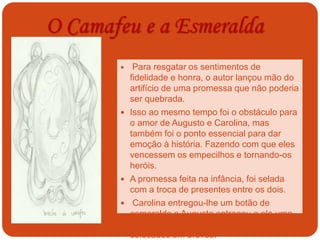 O Camafeu e a Esmeralda
Broche de
camafeu
 Para resgatar os sentimentos de
fidelidade e honra, o autor lançou mão do
artifício de uma promessa que não poderia
ser quebrada.
 Isso ao mesmo tempo foi o obstáculo para
o amor de Augusto e Carolina, mas
também foi o ponto essencial para dar
emoção à história. Fazendo com que eles
vencessem os empecilhos e tornando-os
heróis.
 A promessa feita na infância, foi selada
com a troca de presentes entre os dois.
 Carolina entregou-lhe um botão de
esmeralda e Augusto entregou a ela uma
espécie de broche de camafeu, ambos
colocados em breves.
 