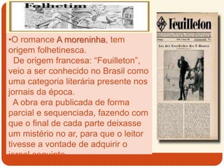 •O romance A moreninha, tem
origem folhetinesca.
De origem francesa: “Feuilleton”,
veio a ser conhecido no Brasil como
uma categoria literária presente nos
jornais da época.
A obra era publicada de forma
parcial e sequenciada, fazendo com
que o final de cada parte deixasse
um mistério no ar, para que o leitor
tivesse a vontade de adquirir o
jornal seguinte.
 