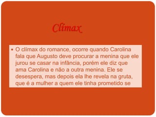 Clímax
 O clímax do romance, ocorre quando Carolina
fala que Augusto deve procurar a menina que ele
jurou se casar na infância, porém ele diz que
ama Carolina e não a outra menina. Ele se
desespera, mas depois ela lhe revela na gruta,
que é a mulher a quem ele tinha prometido se
casar na infância.
 