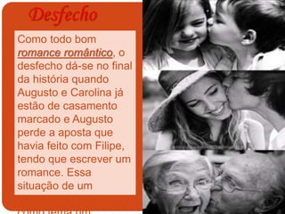 Desfecho
Como todo bom
romance romântico, o
desfecho dá-se no final
da história quando
Augusto e Carolina já
estão de casamento
marcado e Augusto
perde a aposta que
havia feito com Filipe,
tendo que escrever um
romance. Essa
situação de um
romance, que tem
 