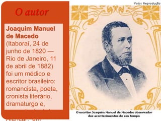 O autor
Joaquim Manuel
de Macedo
(Itaboraí, 24 de
junho de 1820 —
Rio de Janeiro, 11
de abril de 1882)
foi um médico e
escritor brasileiro:
romancista, poeta,
cronista literário,
dramaturgo e,
segundo José de
Alencar: ‘um
 