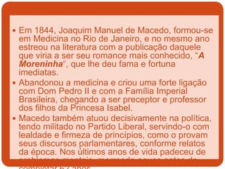  Em 1844, Joaquim Manuel de Macedo, formou-se
em Medicina no Rio de Janeiro, e no mesmo ano
estreou na literatura com a publicação daquele
que viria a ser seu romance mais conhecido, “A
Moreninha“, que lhe deu fama e fortuna
imediatas.
 Abandonou a medicina e criou uma forte ligação
com Dom Pedro II e com a Família Imperial
Brasileira, chegando a ser preceptor e professor
dos filhos da Princesa Isabel.
 Macedo também atuou decisivamente na política,
tendo militado no Partido Liberal, servindo-o com
lealdade e firmeza de princípios, como o provam
seus discursos parlamentares, conforme relatos
da época. Nos últimos anos de vida padeceu de
problemas mentais, morrendo pouco antes de
 