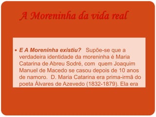A Moreninha da vida real
 E A Moreninha existiu? Supõe-se que a
verdadeira identidade da moreninha é Maria
Catarina de Abreu Sodré, com quem Joaquim
Manuel de Macedo se casou depois de 10 anos
de namoro. D. Maria Catarina era prima-irmã do
poeta Álvares de Azevedo (1832-1879). Ela era
filha única.
 