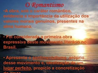 O Romantismo
•A obra, sob o caráter romântico,
evidencia a importância da utilização dos
valores morais genuínos, presentes na
alma humana.
• Foi considerada a primeira obra
expressiva deste movimento literário no
Brasil.
• Apresenta o sentimentalismo ,próprio
desse movimento e, idealização de um
lugar perfeito, propício a concretização
 