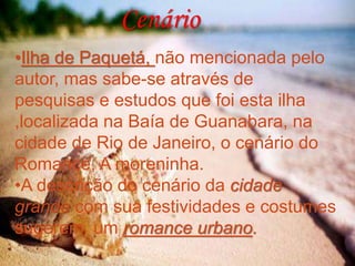 Cenário
•Ilha de Paquetá, não mencionada pelo
autor, mas sabe-se através de
pesquisas e estudos que foi esta ilha
,localizada na Baía de Guanabara, na
cidade de Rio de Janeiro, o cenário do
Romance, A moreninha.
•A descrição do cenário da cidade
grande com sua festividades e costumes
sugerem um romance urbano.
 