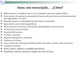 Amar, una encrucijada…  ¿Cómo? Militia amoris: se concibe el amor y sus vicisitudes como una empresa bélica. Furor amoris: Se expresa la concepción del amor como una locura, enfermedad mental que niega poder a la razón. Remedia amoris: La enfermedad de amor tiene sus remedios. Ignis amoris: amor como fuego intenso. Efectos del amor: insomnio, color lívido, intranquilidad, morir de amor. El amor nace con las miradas. Necesidad del secreto. Es único y absoluto. Requiere abnegación y constancia. Alabanzas a la dama. Amor: fuente de virtud: generosidad, lealtad, discreción, valentía, afán aventurero. Vasallaje a la Dama. Ilícito, furtivo, idólatra y ennoblecedor (Paris). Humildad, cortesía, adulterio, religión del amor (Lewis). 
