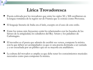 Lírica Trovadoresca Poesía cultivada por los trovadores que entre los siglos XI y XII escribieron en la lengua románica de la región sur de Francia que se conoce como Provenza. El lenguaje literario de Italia era el latín, excepto en el caso de este estilo. Entre los temas más frecuentes están los relacionados con las hazañas de los héroes de la antigüedad, los caballeros del Rey Arturo y los paladines de Carlomagno. El trovador es el poeta que además de escribir sus versos, compone la música con la que deben ser acompañados ya que es una poesía destinada a ser cantada y a ser escuchada por un público que en su mayoría era analfabeto. La cultura del trovador es amplia ya que debe tener los conocimientos musicales necesarios como para componer la música. 