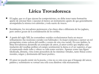 Lírica Trovadoresca El juglar, que es el que ejecuta las composiciones, no debe tener tanta formación aparte de entonar bien y ejecutar al menos un instrumento aparte de que generalmente acompañaba la misma con cabriolas y toda suerte de trucos. Socialmente, los trovadores pertenecen a las clases altas a diferencia de los juglares, pero ambos gozan de la consideración de los nobles. A partir del siglo XII, las costumbres sociales evolucionaron hacia un mayor refinamiento (las reuniones sociales son habituales y la mujer comienza a ejercer un rol protagónico como señora del castillo y centro de esta visa social). En este ámbito, la lírica trovadoresca desarrolla un concepto de amor, el amor cortés que implica una traslación del vasallaje político al campo sentimental, la dama es el ser superior, el que el enamorado rinde culto y ofrece su vida como servicio. Aparece como una figura idealizada, distante, vista como poseedora de las máximas virtudes, tanto físicas como morales, origen y destinataria del hacer poético. El amor no puede existir sin la poesía, y ésta no es otra cosa que el lenguaje del amor; palabra y sentimiento se tornan una sola cosa dándose vida mutuamente. 