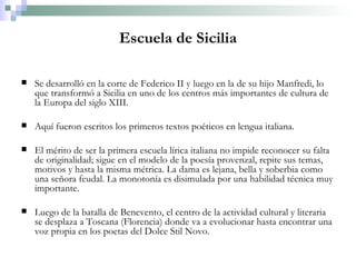 Escuela de Sicilia Se desarrolló en la corte de Federico II y luego en la de su hijo Manfredi, lo que transformó a Sicilia en uno de los centros más importantes de cultura de la Europa del siglo XIII.  Aquí fueron escritos los primeros textos poéticos en lengua italiana. El mérito de ser la primera escuela lírica italiana no impide reconocer su falta de originalidad; sigue en el modelo de la poesía provenzal, repite sus temas, motivos y hasta la misma métrica. La dama es lejana, bella y soberbia como una señora feudal. La monotonía es disimulada por una habilidad técnica muy importante. Luego de la batalla de Benevento, el centro de la actividad cultural y literaria se desplaza a Toscana (Florencia) donde va a evolucionar hasta encontrar una voz propia en los poetas del Dolce Stil Novo. 