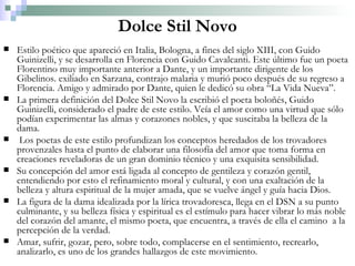 Dolce Stil Novo Estilo poético que apareció en Italia, Bologna, a fines del siglo XIII, con Guido Guinizelli, y se desarrolla en Florencia con Guido Cavalcanti. Este último fue un poeta Florentino muy importante anterior a Dante, y un importante dirigente de los Gibelinos. exiliado en Sarzana, contrajo malaria y murió poco después de su regreso a Florencia. Amigo y admirado por Dante, quien le dedicó su obra “La Vida Nueva”. La primera definición del Dolce Stil Novo la escribió el poeta boloñés, Guido Guinizelli, considerado el padre de este estilo. Veía el amor como una virtud que sólo podían experimentar las almas y corazones nobles, y que suscitaba la belleza de la dama. Los poetas de este estilo profundizan los conceptos heredados de los trovadores provenzales hasta el punto de elaborar una filosofía del amor que toma forma en creaciones reveladoras de un gran dominio técnico y una exquisita sensibilidad. Su concepción del amor está ligada al concepto de gentileza y corazón gentil, entendiendo por esto el refinamiento moral y cultural, y con una exaltación de la belleza y altura espiritual de la mujer amada, que se vuelve ángel y guía hacia Dios. La figura de la dama idealizada por la lírica trovadoresca, llega en el DSN a su punto culminante, y su belleza física y espiritual es el estímulo para hacer vibrar lo más noble del corazón del amante, el mismo poeta, que encuentra, a través de ella el camino  a la percepción de la verdad. Amar, sufrir, gozar, pero, sobre todo, complacerse en el sentimiento, recrearlo, analizarlo, es uno de los grandes hallazgos de este movimiento. 