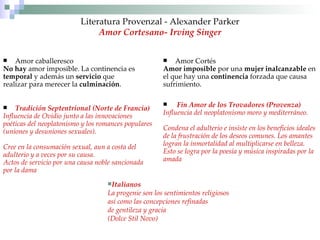 Literatura Provenzal - Alexander Parker Amor Cortesano-   Irving Singer Amor caballeresco No hay  amor imposible. La continencia es temporal  y además un  servicio  que  realizar para merecer la  culminación . Tradición Septentrional (Norte de Francia) Influencia de Ovidio junto a las innovaciones poéticas del neoplatonismo y los romances populares  (uniones y desuniones sexuales). Cree en la consumación sexual, aun a costa del  adulterio y a veces por su causa.  Actos de servicio por una causa noble sancionada por la dama Amor Cortés  Amor imposible  por una  mujer inalcanzable  en el que hay una  continencia  forzada que causa sufrimiento. Fin Amor de los Trovadores   (Provenza) Influencia del neoplatonismo moro y mediterráneo.  Condena el adulterio e insiste en los beneficios ideales de la frustración de los deseos comunes. Los amantes  logran la inmortalidad al multiplicarse en belleza. Esto se logra por la poesía y música inspiradas por la  amada Italianos La progenie son los sentimientos religiosos así como las concepciones refinadas de gentileza y gracia (Dolce Stil Novo) 