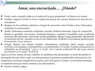 Amar, una encrucijada…  ¿Dónde?   Corte: curtis, morada noble en el centro de la gran propiedad. La Dama es el centro. Castillo: alegoría  Castillo de Venus , implica las armas, las corazas. Preserva la vida de sus moradores. Bosque: en los combates artúricos, el lugar de encuentro entre Tristán e Iseo, Naturaleza indómita, lo inconsciente. Jardín: Naturaleza sometida, ordenada, cercada; atributo femenino, lugar de conjunción, donde se guardan  los tesoros. Tradición literaria y sagrada. Concebido como condición necesaria del encuentro, más tarde: jardín prohibido aunque luego prometido. Raramente el encuentro de los  amantes se da en una habitación. El jardín es la estancia perfecta para el encuentro.  Locus amoenus  Vergel: Huerto con árboles frutales. Abundancia, fertilidad. Edén: huerto cerrado. Cerrado a las miradas e intromisiones, a la penetración y el asalto. Guarda celosamente su intimidad, su privacidad.  “¿qué es el vergel  sino el paraiso profanado?No hay mayor paraiso que disponer de su amiga”  R de la R Aquí ya no hay armas, no más caballos, la caballería está desarmada, se acaba de perder el monopolio de este oficio, cada vez más personas lo practican (asalariados, mercenarios, los  campesinos no tienen negado llevar armas, pero sí la gracia, el porte. La sociedad mundana  se mantiene más que nunca cerrada a los advenedizos. Fuente: Centro, origen 