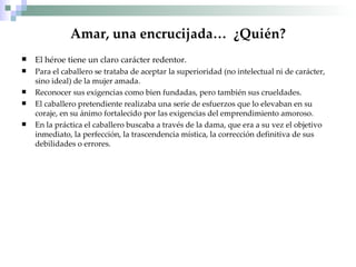 Amar, una encrucijada…  ¿Quién? El héroe tiene un claro carácter redentor. Para el caballero se trataba de aceptar la superioridad (no intelectual ni de carácter, sino ideal) de la mujer amada. Reconocer sus exigencias como bien fundadas, pero también sus crueldades. El caballero pretendiente realizaba una serie de esfuerzos que lo elevaban en su coraje, en su ánimo fortalecido por las exigencias del emprendimiento amoroso. En la práctica el caballero buscaba a través de la dama, que era a su vez el objetivo inmediato, la perfección, la trascendencia mística, la corrección definitiva de sus debilidades o errores.  
