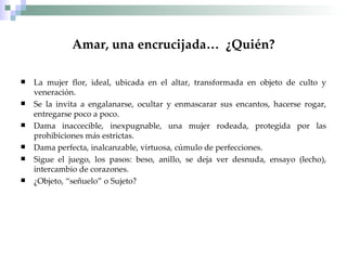Amar, una encrucijada…  ¿Quién? La mujer flor, ideal, ubicada en el altar, transformada en objeto de culto y veneración. Se la invita a engalanarse, ocultar y enmascarar sus encantos, hacerse rogar, entregarse poco a poco. Dama inaccecible, inexpugnable, una mujer rodeada, protegida por las prohibiciones más estrictas. Dama perfecta, inalcanzable, virtuosa, cúmulo de perfecciones. Sigue el juego, los pasos: beso, anillo, se deja ver desnuda, ensayo (lecho), intercambio de corazones. ¿Objeto, “señuelo” o Sujeto? 