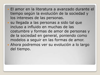 El amor en la literatura a avanzado durante el tiempo según la evolución de la sociedad y los intereses de las personas. su llegada a las personas a sido tal que incluso a influido en muchas de las costumbre y formas de amor de personas y de la sociedad en general, poniendo como modelos a seguir en las formas de amor.Ahora podremos ver su evolución a lo largo del tiempo.