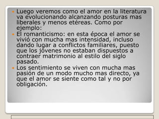Luego veremos como el amor en la literatura va evolucionando alcanzando posturas mas liberales y menos etéreas. Como por ejemplo:El romanticismo: en esta época el amor se vivió con mucha mas intensidad, incluso dando lugar a conflictos familiares, puesto que los jóvenes no estaban dispuestos a contraer matrimonio al estilo del siglo pasado.Los sentimiento se viven con mucha mas pasión de un modo mucho mas directo, ya que el amor se siente como tal y no por obligación.