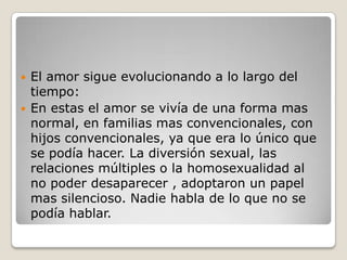 El amor sigue evolucionando a lo largo del tiempo:En estas el amor se vivía de una forma mas normal, en familias mas convencionales, con hijos convencionales, ya que era lo único que se podía hacer. La diversión sexual, las relaciones múltiples o la homosexualidad al no poder desaparecer , adoptaron un papel mas silencioso. Nadie habla de lo que no se podía hablar.
