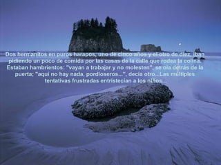 Dos hermanitos en puros harapos, uno de cinco años y el otro de diez, iban  pidiendo un poco de comida por las casas de la calle que rodea la colina.  Estaban hambrientos: "vayan a trabajar y no molesten", se oía detrás de la  puerta; "aquí no hay nada, pordioseros...", decía otro...Las múltiples  tentativas frustradas entristecían a los niños... 