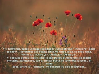 Y el hermanito, dando un trago exclamaba: "¡Está sabrosa!" "Ahora yo", decía  el mayor. Y llevándose a la boca la latita, ya medio vacía, no bebía nada.  "Ahora tú", "Ahora yo", "Ahora tú", "Ahora yo"... Y, después de tres, cuatro, cinco o seis tragos, el menorcito, de cabello  ondulado, barrigoncito, con la camisa afuera, se tomó toda la leche... él  solito. Esos "ahora tú", "ahora yo" me llenaron los ojos de lágrimas... 