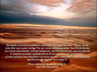 De aquél muchacho podemos aprender una gran lección: "Quien da es más feliz que quien recibe."Es así como debemos amar. Sacrificándonos con tanta naturalidad, con tal elegancia, con tal discreción, que los demás ni siquiera puedan agradecernos el servicio que les prestamos." ¿Como podrías hoy encontrar un poco de esta "felicidad" , sino haciendo que la vida de alguien sea mejor"?  ¡Pues adelante, levántate y haz lo  que sea necesario! 