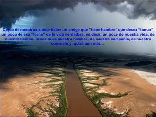 Cerca de nosotros puede haber un amigo que “tiene hambre” que desea “tomar” un poco de esa “leche” de la vida verdadera, es decir, un poco de nuestra vida, de nuestro tiempo, necesita de nuestro hombro, de nuestra compañía, de nuestro consuelo y, quizá aún más...  