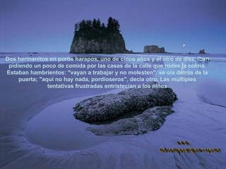 Dos hermanitos en puros harapos, uno de cinco años y el otro de diez, iban  pidiendo un poco de comida por las casas de la calle que rodea la colina.  Estaban hambrientos: "vayan a trabajar y no molesten", se oía detrás de la  puerta; "aquí no hay nada, pordioseros", decía otro. Las múltiples  tentativas frustradas entristecían a los niños. www. laboutiquedelpowerpoint. com 