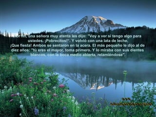 Por fin, una señora muy atenta les dijo: "Voy a ver si tengo algo para  ustedes. ¡Pobrecitos!“. Y volvió con una lata de leche. ¡Que fiesta! Ambos se sentaron en la acera. El más pequeño le dijo al de  diez años: "tú eres el mayor, toma primero. Y lo miraba con sus dientes  blancos, con la boca medio abierta, relamiéndose". .  www. laboutiquedelpowerpoint. com 