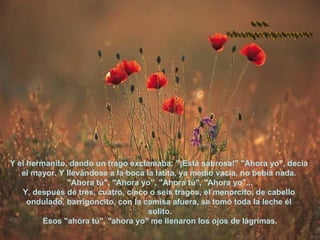 Y el hermanito, dando un trago exclamaba: "¡Está sabrosa!" "Ahora yo", decía  el mayor. Y llevándose a la boca la latita, ya medio vacía, no bebía nada.  "Ahora tú", "Ahora yo", "Ahora tú", "Ahora yo"... Y, después de tres, cuatro, cinco o seis tragos, el menorcito, de cabello  ondulado, barrigoncito, con la camisa afuera, se tomó toda la leche él  solito. Esos "ahora tú", "ahora yo" me llenaron los ojos de lágrimas. www. laboutiquedelpowerpoint. com 