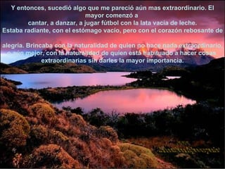 Y entonces, sucedió algo que me pareció aún mas extraordinario. El mayor comenzó a  cantar, a danzar, a jugar fútbol con la lata vacía de leche. Estaba radiante, con el estómago vacío, pero con el corazón rebosante de  alegría. Brincaba con la naturalidad de quien no hace nada extraordinario, o aún mejor, con la naturalidad de quien está habituado a hacer cosas  extraordinarias sin darles la mayor importancia. www. laboutiquedelpowerpoint. com 