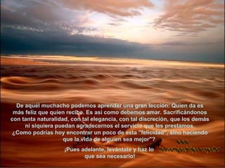 De aquél muchacho podemos aprender una gran lección: Quien da es más feliz que quien recibe. Es así como debemos amar. Sacrificándonos con tanta naturalidad, con tal elegancia, con tal discreción, que los demás ni siquiera puedan agradecernos el servicio que les prestamos. ¿Como podrías hoy encontrar un poco de esta "felicidad", sino haciendo que la vida de alguien sea mejor"?  ¡Pues adelante, levántate y haz lo  que sea necesario! www. laboutiquedelpowerpoint. com 
