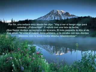 Por fin, una señora muy atenta les dijo: "Voy a ver si tengo algo para  ustedes...¡Pobrecitos!“ Y volvió con una lata de leche. ¡Que fiesta! Ambos se sentaron en la acera. El más pequeño le dijo al de  diez años: "tú eres el mayor, toma primero...y lo miraba con sus dientes  blancos, con la boca medio abierta, relamiéndose". .  