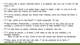 ▪ 21 E Isaac dijo a Jacob: Acércate ahora, y te palparé, hijo mío, por si eres mi hijo
Esaú o no.
▪ 22 Y se acercó Jacob a su padre Isaac, quien le palpó, y dijo: La voz es la voz
de Jacob, pero las manos, las manos de Esaú.
▪ 23 Y no le conoció, porque sus manos eran vellosas como las manos de Esaú; y
le bendijo.
▪ 24 Y dijo: ¿Eres tú mi hijo Esaú? Y Jacob respondió: Yo soy.
▪ 25 Dijo también: Acércamela, y comeré de la caza de mi hijo, para que yo te
bendiga; y Jacob se la acercó, e Isaac comió; le trajo también vino, y bebió.
▪ 26 Y le dijo Isaac su padre: Acércate ahora, y bésame, hijo mío.
▪ 27 Y Jacob se acercó, y le besó; y olió Isaac el olor de sus vestidos, y le
bendijo, diciendo:
Mira, el olor de mi hijo, Como el olor del campo que Jehová ha bendecido;
▪ 28 Dios, pues, te dé del rocío del cielo, Y de las grosuras de la tierra, Y
abundancia de trigo y de mosto.
 